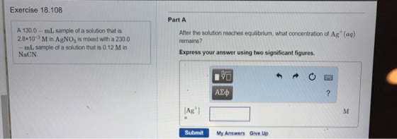 Exercise 18.108 Part A A 130.0-mL sample of a solution that is 2.8*10-3 M in AgNO2 is mixed with a 230.0 After the solution reaches equibrium, what concentration of Ag (aq) remains? mL sample of a solution that is 0.12 M in NaCN Express your answer using two significant figures. 1 无 Ag Submit My Answers Give Up