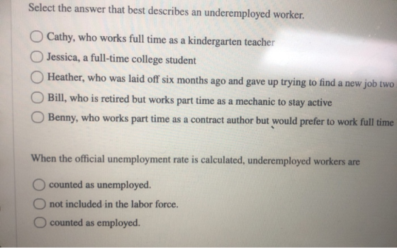 Select the answer that best describes an underemployed worker. O Cathy, who works full time as a kindergarten teacher Jessica
