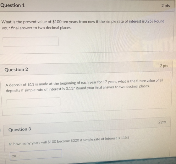 Question 1 2 pts What is the present value of $100 ten years from now if the simple rate of interest is0.25? Round your final answer to two decimal places. Question 2 2 pts A deposit of $11 is made at the beginning of each year for 17 years, what is the future value of all deposits if simple rate of interest is 0.11? Round your final answer to two decimal places. Question 3 2 pts In how many years will $100 become $320 if simple rate of interest is 11%? 20