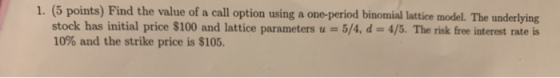 1. (5 points) Find the value of a call option using a one-period binomial lattice model. The underlying stock has initial pri
