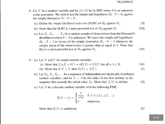 MA2500/18 8. Let X be a random variable and let f(r; θ) be its PDF where θ is an unknown scalar parameter. We wish to test the simple null hypothesis Ho: 0 against the simple alternative Hi : θ-64. (a) Define the simple likelihood ratio test (SLRT) of Ho against H (b) Show that the SLRT is a most powerful test of Ho against H. (c) Let Xi, X2.... , X be a random sample of observations from the Poisson(e) 15] [10] distribution where θ > 0 is unknown. We reject the simple null hypothesis Ho : θ-2 in favour of the simple alternative Hi : θ 4 whenever the sample mean of the observations is greater than or equal to 3. Show that this is a most powerful test of Ho against Hi- [10] 9. (a) Let X and Y, be simple random variables (i) Show that E(XbY) aE(X) +bE(Y (ii) Show that if X-Y, then E(X) BY). for all a, bE R. [10] (b) Let X0: X1: X2, . . . be a sequence of independent and identically distributed random variables, and let N > 0 be the index of the first number in the sequence that exceeds the initial value Xo. Show that E(N) is infinite 15] (c) Let X be a discrete random variable with the following PMF. otherwise Show that E(X) is undefined 5/6