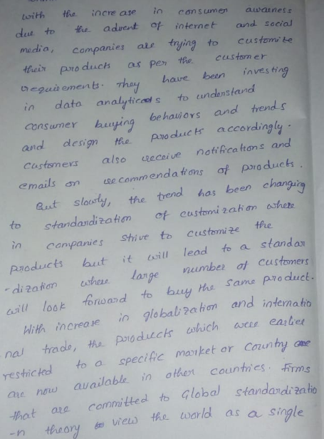 twith ths incre ase in cansumen auwainess eut to re aduent ot iternetand secia media, campanies a rying to customi be heir pro duch as pen theceustom er gui ements haue beenives ing in data analyticeds to undenstand bnsamer buying behaueys upe and dlesign the pvoduc accordingly Customexs also eceiv ncons and emails an somenda trons of pro duck t sloosty, the trend ha been changing to standardization ont customi zak motero in canpanies Sthive to Customize the Poducts utitwill lead to a standa 2af shes largenumbe of ceustomers ths Same padluct WiHr increcve i globali?ahon and internatio restickedl to a specific maiket or Comunhy ane hat are committed to Global sfandandi2ato nwand e naw available in ohet counties. irms are how n threoryvie the warld as as a single
