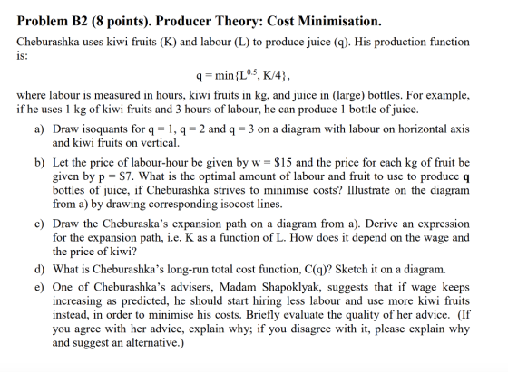 Problem B2 (8 points). Producer Theory: Cost Minimisation. Cheburashka uses kiwi fruits (K) and labour (L) to produce juice (q). His production function 1S: where labour is measured in hours, kiwi fruits in kg, and juice in (large) bottles. For example, if he uses 1 kg of kiwi fruits and 3 hours of labour, he can produce 1 bottle of juice. a) Draw isoquants for q-1, q = 2 and q = 3 on a diagram with labour on horizontal axis and kiwi fruits on vertical b) Let the price of labour-hour be given by w - $15 and the price for each kg of fruit be given by p - $7. What is the optimal amount of labour and fruit to use to produce q bottles of juice, if Cheburashka strives to minimise costs? Illustrate on the diagram from a) by drawing corresponding isocost lines c) Draw the Cheburaskas expansion path on a diagram from a). Derive an expression for the expansion path, i.e. K as a function of L. How does it depend on the wage and the price of kiwi? d) What is Cheburashkas long-run total cost function, C(q)? Sketch it on a diagram e) One of Cheburashkas advisers, Madam Shapoklyak, suggests that if wage keeps increasing as predicted, he should start hiring less labour and use more kiwi fruits instead, in order to minimise his costs. Briefly evaluate the quality of her advice. (If you agree with her advice, explain why; if you disagree with it, please explain why and suggest an alternative.)
