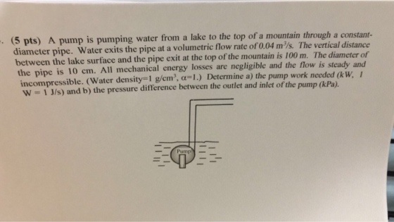 (5 pts) A pump is pumping water from a lake to the top of a mountain through a constant- diameter pipe. Water exits the pipe at a volumetric flow rate of 0.04 m/s. The vertical distance between the lake surface and the pipe exit at the top of the mountain is 100 m. The diameter of the pipe is 10 cm. All mechanical energy losses are negligible and the flow is steady and incompressible. (Water density-I g/cm, ?-I.) Determine a) the pump work needed (kw -1 J/s) and b) the pressure difference between the outlet and inlet of the pump (kPa) W Pump