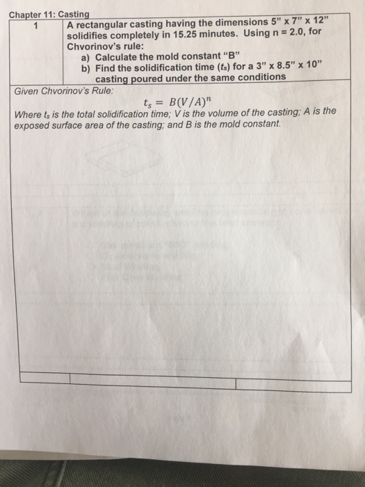 Chapter 11: Casting A rectangular casting having the dimensions 5 x7 x 12 solidifies completely in 15.25 minutes. Using n = 2.0, for Chvorinovs rule: a) Calculate the mold constant B b) Find the solidification time (ts) for a 3 x 8.5 x 10 casting poured under the same conditions Given Chvorinovs Rule tsB(V/A) Where ts is the total solidification time; V is the volume of the casting; A is the exposed surface area of the casting, and B is the mold constant