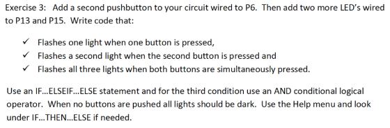 Exercise 3: Add a second pushbutton to your circuit wired to P6. Then add two more LEDs wired to P13 and P15. Write code that: V Flashes one light when one button is pressed, Flashes a second light when the second button is pressed and VFlashes all three lights when both buttons are simultaneously pressed. Use an IF... ELSEI F... ELSE statement and for the third condition use an AND conditional logical operator. When no buttons are pushed all lights should be dark. Use the Help menu and look under IF...THEN... ELSE if needed.