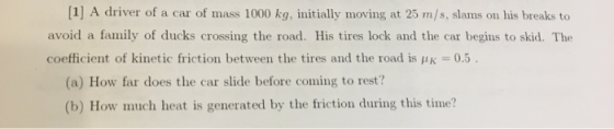 [1] A driver of a car of mass 1000 kg, initially moving at 25 m/s, slams on his breaks to avoid a family of ducks crossing th