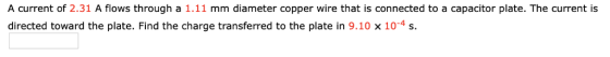 A current of 2.31 A flows through a 1.11 mm diameter copper wire that is connected to a capacitor plate. The current is directed toward the plate. Find the charge transferred to the plate in 9.10 x 10-4 s.