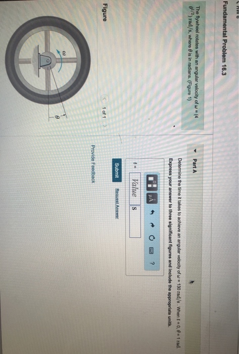 Fundamental Problem 16.3 The flywheel rotates with an angular velocity of w( g/2) rad/s, where 0 is in radians. (Figure 1) Part A Determine the time it takes to achieve an angular velocity of-130 rad/s . When t-o. ?. 1 rad. Express your answer to three significant figures and include the appropriate units. t Value s Figure