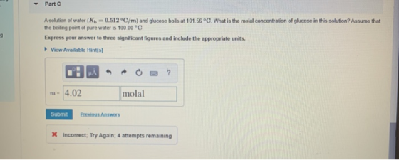 Part A solution of water (K = 0.512 °C/m) and glucose boils at 101.56 °C. What is the molal concentration of glucose in this