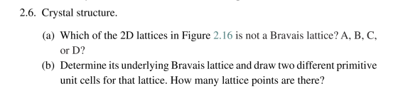2.6. Crystal structure. (a) Which of the 2D lattices in Figure 2.16 is not a Bravais lattice? A, B, C, or D? (b) Determine it