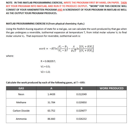 NOTE: IN THIS MATLAB PROGRAMMING EXERCISE, WRITE THE PROGRAM FIRST BY HAND, ON PAPER. THEN KEY YOUR PROGRAM INTO MATLAB, AND RUN IT TO PRODUCE OUTPUT. WORK FOR THIS EXERCISE WILL CONSIST OF YOUR HANDWRITTEN PROGRAM AND A SCREENSHOT OF YOUR PROGRAM IN MATLAB AS WELL AS THE OUTPUT YOUR PROGRAM PRODUCES MATLAB PROGRAMMING EXERCISE 8 (From physical chemistry; 4 pts.) Using the Redlich-Kwong equation of state for a real gas, we can calculate the work produced by that gas when the gas undergoes a reversible, isothermal expansion at temperature T, from initial molar volume Vi to final molar volume V2. That expression for reversible, isothermal work is: work-_RTIn where: R 0.082057; V1 = 0.5; V2 = 1.0; Calculate the work produced by each of the following gases, at T 693: GAS WORK PRODUCED Neon 1.4439 0.012049 Methane 31.784 0.029850 Carbon Dioxide 63.752 0.029677 Ammonia 86.660 0.026232
