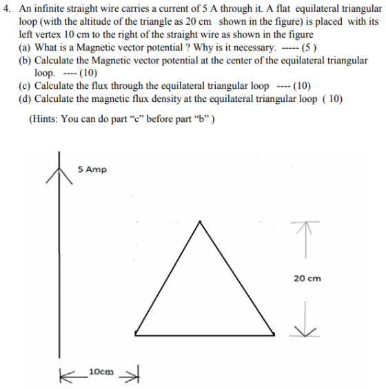 loop (with the altitude of the triangle as 20 cm shown in the figure) is placed with its left vertex 10 cm to the right of the straight wire as shown in the figure (a) What is a Magnetic vector potential? Why is it necessary. -(5) (b) Calculate the Magnetic vector potential at the center of the equilateral triangular loop. -- (10) (c) Calculate the flux through the equilateral triangular loop (10) (d) Calculate the magnetic flux density at the equilateral triangular loop (10) (Hints: You can do part c” before part b) 5 Amp 20 cm