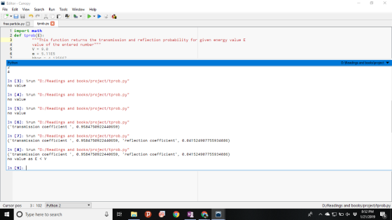 Editor - Canopy File Edit View Search Run Tools Window Help free partide.py trob.ру 1 import math 2 def tprob(E): This function returns the transmission and reflection probability for given energy value E value of the entered number V 9.0 m5.11E5 În no [3]: %run value D: /Readings D: /Readings D: /Readings and books/project/tprob.py books/project/tprob.py books/project/tprob.py In no [4]: %run value and In no [5]: %run value and In [6]: %run D: /Readings and books/project/tprob.py transmission coefficient ,0.9584750922440659) In [7J: %run D: /Readings and books/project/tprob.py transmission coefficient , 0.9584750922440659, reflection coefficiet 0.041524907755934086) In [8]: %run D: /Readings and books/project/tprob.py transmission coefficient , 0.9584750922440659, reflection coefficiet no value as EV 0.041524907755934086) In [91 Cursor pos 3: 102 Pvthon 2 D:/Readings and books/project/tprob.py O Type here to search 8-52 PM 1/21/2019 6