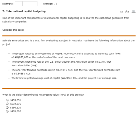 Average: /2 Attempts 7. International capital budgeting One of the important components of multinational capital budgeting is to analyze the cash flows generated from Aa Aa subsidiary companies Consider this case: Sebrele Enterprises Inc. is a U.S. firm evaluating a project in Australia. You have the following information about the project The project requires an investment of AU$987,000 today and is expected to generate cash flows of AU$850,000 at the end of each of the next two years. The current exchange rate of the U.S. dollar against the Australian dollar is $0.7877 per Australian dollar (AU$) The one-year forward exchange rate is $0.8109 / AUS, and the two-year forward exchange rate is $0.8455/ AU$ The firms weighted average cost of capital (WACC) is 8%, and the project is of average risk. . What is the dollar-denominated net present value (NPV) of this project? $453,051 $572,275 $596,120 $476,896
