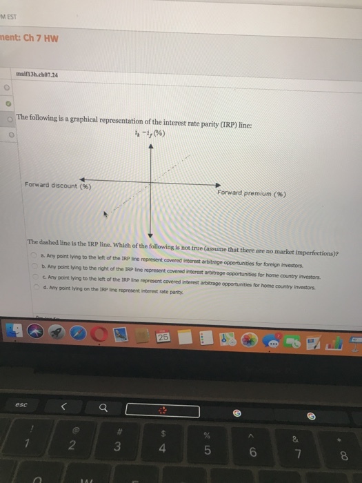 M EST nent: Ch 7 HW maifn3h.ch07.24 o The following is a graphical representation of the interest rate parity (IRP) line Forward discount (%) Forward premium (%) The dashed line is the IRP line. Which of the following is not true (assume that there are no market imperfections)? ○ a, Any point lying to the left ofthe IRP line represent covered iterst atitrage opportuntes for foreign investors. b. Any point lying to the right of the IRP line represent covered interest arbitrage opportunities for home country investors c. Any point Iying to the left of the IRP ine represent covered interest arbitrage opportunities for home country investors d. Any point tying on the IRP line represent interest rate parity esc 2 3 4 5 6