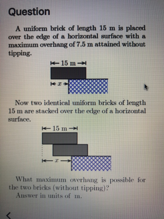 Question A uniform brick of length 15 m is placed over the edge of a horizontal surface with a maximum overhang of 7.5 m attained without tipping. 15 m- Now two identical uniform bricks of length 15 m are stacked over the edge of a horizontal surface What maximum overhang is possible for the two bricks (without tipping)? Answer in units of m.