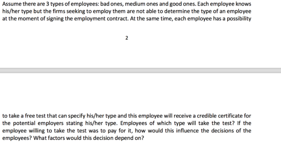 Assume there are 3 types of employees: bad ones, medium ones and good ones. Each employee knows his/her type but the firms seeking to employ them are not able to determine the type of an employee at the moment of signing the employment contract. At the same time, each employee has a possibility to take a free test that can specify his/her type and this employee will receive a credible certificate for the potential employers stating his/her type. Employees of which type will take the test? If the employee willing to take the test was to pay for it, how would this influence the decisions of the employees? What factors would this decision depend on?
