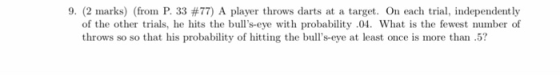 9, (2 marks) (from P. 33 #77) A player throws darts at a target. On each trial, independently of the other trials, he hits the bulls-eye with probability 04. What is the fewest number of throws so so that his probability of hitting the bulls-eye at least once is more than5?