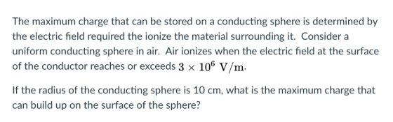 The maximum charge that can be stored on a conducting sphere is determined by the electric field required the ionize the material surrounding it. Consider a uniform conducting sphere in air. Air ionizes when the electric field at the surface of the conductor reaches or exceeds 3 x 106 V/m- If the radius of the conducting sphere is 10 cm, what is the maximum charge that can build up on the surface of the sphere?