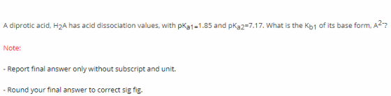 A diprotic acid, H2A has acid dissociation values, with pKa1-1.85 and pKa2-7.17. What is the Kb1 of its base form, A2? Note: