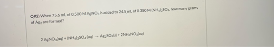 Q#2) When 75.6 mL of 0.500 MAGNO, is added to 24.5 mL of 0.350 M (NH4)2SO4, how many grams of Ag2 are formed? 2 AgNO3(aq) + (