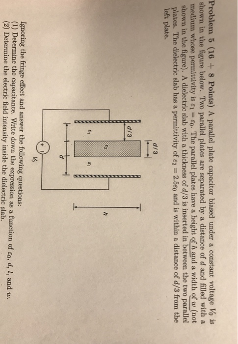 Problem 5 (16 +8 Points) A parallel plate capacitor biased under a constant voltage Vo is shown in the figure below. Two parallel plates are separated by a distance of d and filled with a medium whose permittivity is ε,-ε-The parallel plates have a height of h and a width of t not shown in the figure). A dielectric slab with a thickness of d/3 is inserted in between the two parallel plates. The dielectric slab has a permittivity of 62-2.5o and is within a distance of d/3 from the left plate. d/3 d/3 Vo Ignoring the fringe effect and answer the following questions: (1) Determine the capacitance. Write down the expression as a function of Eo, d, l (2) Determine the electric field intensity inside the dielectric slab. and u.