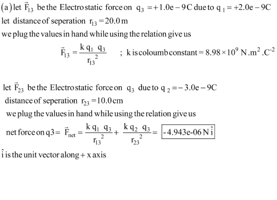 (a)let Fis be the Electro static force on 3 1.0e -9C due to q1 let distance of seperation rj3 -20.0m we plug the values in hand while using the relation give us +2.0e-9C 2 -2 ; k is coloumbconstant- 8.98 x 10 N.m-.C -3.0e -9C let F23 be the Electro static forceon q3 due to q2- distance of seperation r23 -10.0cm we plug the values in hand while using the relation give us net force on q3-Fret- 2 ri 23 i is the unit vector along x axis