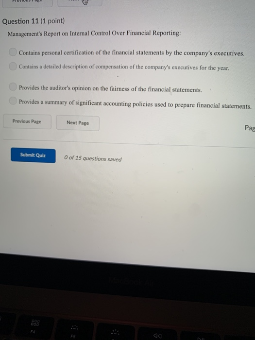Question 11 (1 point) Managements Report on Internal Control Over Financial Reporting: Contains personal certification of the financial statements by the companys executives. Contains a detailed description of compensation of the companys executives for the year. Provides the auditors opinion on the fairness of the financial statements. Provides a summary of significant accounting policies used to prepare financial statements. Previous Page Next Page Pag Submit Quiz O of 15 questions saved
