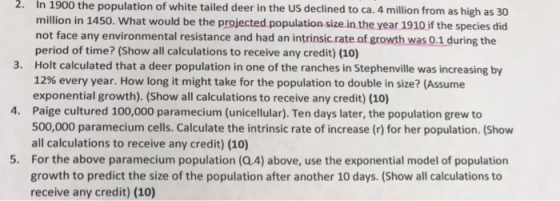 2. In 1900 the population of white tailed deer in the US declined to ca. 4 million from as high as 30 million in 1450. What would be the projected population size in the year 1910 if the species did not face any environmental resistance and had an intrinsic rate of growth was 0.1 during the period of time? (Show all calculations to receive any credit) (10 Holt calculated that a deer population in one of the ranches in Stephenville was increasing by 12% every year. How long it might take for the population to double in size? (Assume exponential growth). (Show all calculations to receive any credit) (10) Paige cultured 100,000 paramecium (unicellular). Ten days later, the population grew to 500,000 paramecium cells. Calculate the intrinsic rate of increase (r) for her population. (Show all calculations to receive any credit) (10) For the above paramecium population (Q.4) above, use the exponential model of population growth to predict the size of the population after another 10 days. (Show all calculations to receive any credit) (10) 3. 4. 5.