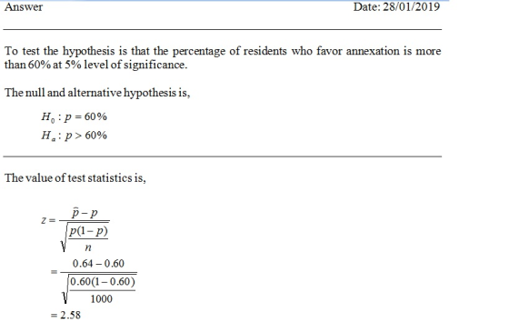 Answer Date: 28/01/2019 To test the hypotss s that the percentage of residents who favor annexation is more than 60% at 5% level of significance. The null and alternative hypothesis is, H,:p>60% The value of test statistics is, p-p p(1- p) 0.64-0.60 0.60(1 0.60) 1000 - 2.58