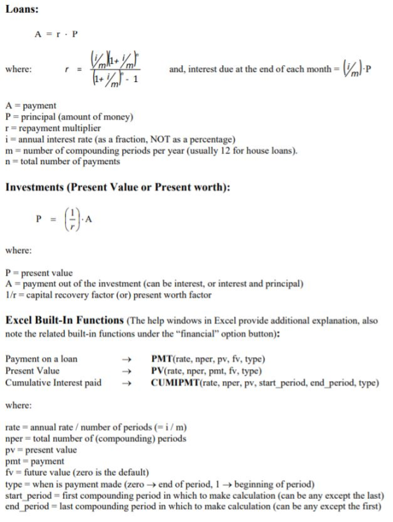 Loans: where: and, interest due at the end of each month A payment P = principal (amount of money) r repayment multiplier i annual interest rate (as a fraction, NOT as a percentage) m number of compounding periods per year (usually 12 for house loans) n total number of payments Investments (Present Value or Present worth): (2 A where P- present value A payment out of the investment (can be interest, or interest and principal) /r capital recovery factor (or) present worth factor Excel Built-In Functions (The help windows in Excel provide additional explanation, also note the related built-in functions under the financial option button): Payment on a loan Present Value Cumulative Interest paid PMT( rate, nper, pv, f. type) PV(rate, nper, pmt, fv, type) CUMI PMT rate, nper, pv, start-period, end-period, type) → → where rate annual rate number of periodsi/m) nper total number of (compounding) periods pv = present value pmt payment fv future value (zero is the default) type when is payment made (zero end of period, 1 beginning of period) start period first compounding period in which to make calculation (can be any except the last) end period - last compounding period in which to make calculation (can be any except the first)