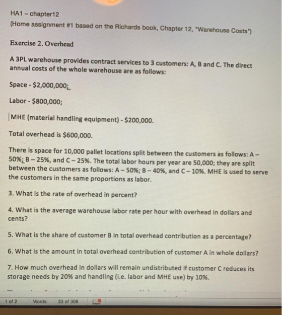 HA1- chapter12 (Home assignment #1 based on the Richards book, Chapter 12, warehouse costs) Exercise 2. Overhead A 3PL warehouse provides contract services to 3 customers: A, B and C. The direct annual costs of the whole warehouse are as follows: Space $2,000,000 Labor $800,000; [MHE (material handling equipment)-$200,000. Total overhead is $600,000. There is space for 10,000 pallet locations split between the customers as follows: A- 50%iB-25%, and C-2596. The total labor hours per year are 50,000; they are split between the customers as follows: A-50%; B-40%, and C-10%. MHE is used to serve the customers in the same proportions as labor. 3. What is the rate of overhead in percent? 4. What is the average warehouse labor rate per hour with overhead in dollars and cents? 5. What is the share of customer B in total overhead contribution as a percentage? 6. What is the amount in total overhead contribution of customer A in whole dollars? 7. How much overhead in dollars will remain undistributed if customer C reduces its storage needs by 20% and handling (ie, labor and MHE use) by 10%. 1012 . Words: 33 of 308 ·馬