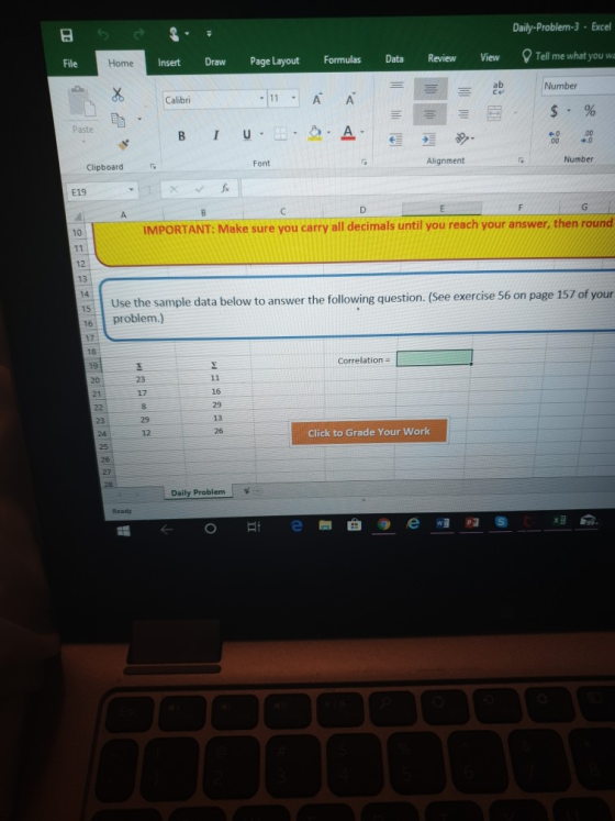 Daily-Problem-3 Excel Tell me what you wa File Insert Draw Page Layout Formulas Data Review View Home ab Ce Number Calibri Paste 9.0 Font Alignment Number Clipboard E19 10 IMPORTANT: Make sure you carry all decimals until you reach your answer, then round 13 14 See exercise 56 on page 157 of your Use the sample data below to answer the following question.( 16problem.) 17 Correlation 23 17 16 13 23 12 Click to Grade Your Work 26 Daily Problem ← o e圈曲 @ e w. P3 ⑤