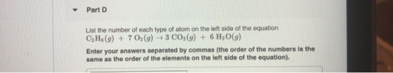Part D List the number of each type of atom on the left side of the equation CH (9) + 702(9) — 3 C0 (9) + 6H2O(9) Enter your
