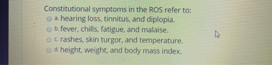 Constitutional symptoms in the ROS refer to: a. hearing loss, tinnitus, and diplopia. b.fever, chills, fatigue, and malaise.