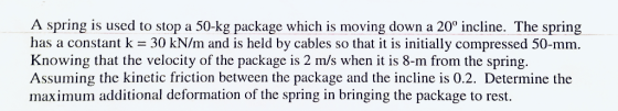 A spring is used to stop a 50-kg package which is moving down a 20 incline. The spring has a constant k = 30 kN/m and is held by cables so that it is initially compressed 50-mm Knowing that the velocity of the package is 2 m/s when it is 8-m from the spring. Assuming the kinetic friction between the package and the incline is 0.2. Determine the maximum additional deformation of the spring in bringing the package to rest.