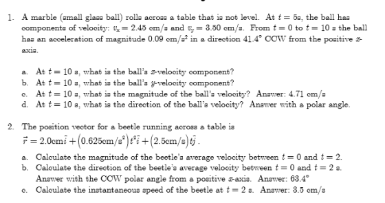 1. A marble (small glaaa ball) rolla aeroaa & table that is not level. At t = 5a, the ball haa componenta of velocity: 2.45 om/a and 3.50 cm/a. From t0 to 10 a the ball haa an acceleration of magnitude 0.09 cm/a2 in a direction 41.4° COW from the poaitive a- a. At t 10 a, what is the balls 2-velocity component? b. At t = 10 a, what is the balls g-velocity oomponent? o. At t = 10 a, what is the magnitude of the balls velocity? Answer: 4.71 om/e d. At t-10 a, what ia the direction of the balla velocity? Anawer with a polar angle 2. The poaition vector for a beetle running acroaa a table ia F 2.0cmi(0.625cm/sti+(2.5cm/s)ty Caloul ate the magnitude of the beetles average velocity between t = 0 and t = 2 Caloulate the direction of the beetles average velocity between t = 0 and t = 2 s Anawer with the COW polar angle from a poaitive r-axia. Anawer: 63.4 Caloulate the instantaneous apeed of the beetle at t = 2 s. Anawer: 3.5 om/a a. b. o.