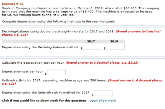 Exercise 9-20 Sunland Company purchased a new machine on October 1, 2017, at a cost of $86,600. The company estimated that the machine has a salvage value of $8,400. The machine is expected to be used for 65,700 working hours during its 8-year life. Compute depreciation using the following methods in the year indicated. Declinng-balance using double the straight-line rate for 2017 and 2018. (Round answers to 0 decimal places, e.g. 125) 2017 2018 Depreciation using the Declining-balance method s Calculate the depreciation cost per hour. (Round answer to 2 decimal places, e.g. $1.25) Depreciation cost per hour Units-of-activity for 2017, assuming machine usage was 500 hours. (Round answer to 0 decimal places, e.g. 125) Depreciation using the Units-of-activity method for 2017 Click if you would like to Show Work for this question: Open Show Work