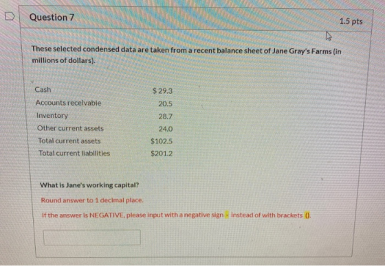 D Question 7 1.5 pts These selected condensed data are taken from a recent balance sheet of Jane Grays Farms (in millions of