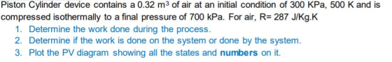 Piston Cylinder device contains a 0.32 m3 of air at an initial condition of 300 kPa, 500 K and is compressed isothermally to