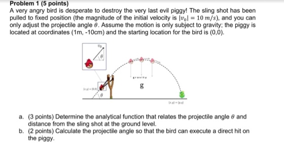 Problem 1 (5 points) A very angry bird is desperate to destroy the very last evil piggy! The sling shot has been pulled to fixed position (the magnitude of the initial velocity is lv E 10 m/s), and you can only adjust the projectile angle 0. Assume the motion is only subject to gravity; the piggy is located at coordinates (1m, -10cm) and the starting location for the bird is (0,0). Era vitv a. (3 points) Determine the analytical function that relates the projectile angle and distance from the sling shot at the ground level. b. (2 points) Calculate the projectile angle so that the bird can execute a direct hit on the piggy.