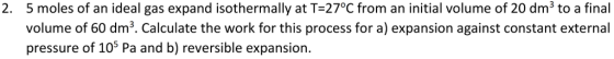 5 moles of an ideal gas expand isothermally at T-27°C from an initial volume of 20 dm3 to a final volume of 60 dm3. Calculate the work for this process for a) expansion against constant external pressure of 105 Pa and b) reversible expansion. 2.