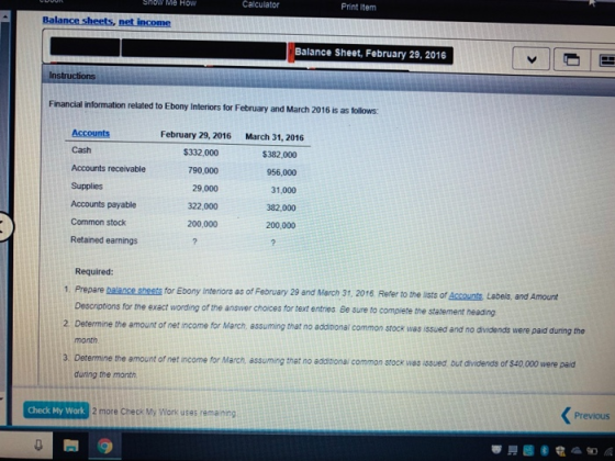 Show Me How Calculato Print Item Balance sheets, net income Balance Sheet, February 29, 2016 Instructions Financial information related to Ebony Interiors for February and March 2016 is as follows: February 29, 2016 March 31, 2016 Cash Accounts receivable Supplies Accounts payable Common stock Retained earnings $332,000 790,000 29,000 322,000 200,000 $382,000 956,000 31,000 382,000 200,000 Required: 1. Prepare balance sheets for Ebony interiors as of February 29 and March 3, 2016 Refer to the lists of Accounts Labels, and Amount Desciptions for the exact wording of the answer choices for text entries Be sure to compiete the statement heading 2. Determine the amount of net income for March, assuming that no additional common stock was issued and no dvidends month the amount of net income for March, assuming that no additional common stock was issued but dividends of $40,000 were paid during the month Previous Check My Work 2 more Check My Work uses rema ning