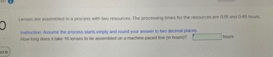 Lenses are assembled in a process with two resources. The processing times for the resources are 0.91 and 0.45 hours. o Instr