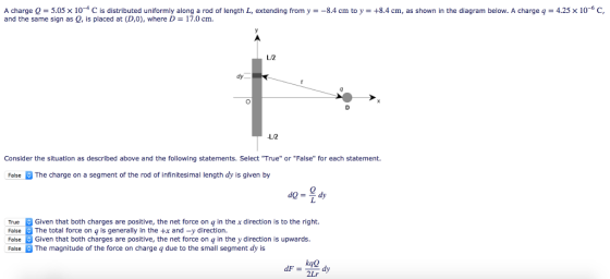 A charge Q = 5.05 × 10-4 C is distributed uniformly along a rod of length L, extending from y =-8.4 cm to y = +8.4 cm, as shown in the diagram below. A charge q = 4.25 x 10-6 C, and the same sign as 0, is placed at (D,0), where D 17.0 cm L/2 dy L12 Consider the situation as described above and the following statements. Select True or False for each statement. FalseThe charge on a segment of the rod of infinitesimal length dy is given by 40-2 True Given that both charges are positive, the net force on q in the x direction is to the right. FalseThe total force on q is generally in the +x and -y direction. False Given that both charges are positive, the net force on q in the y direction is upwards. FalseThe magnitude of the force on charge q due to the small segment dy is kae 2Lr