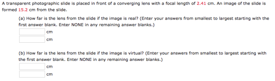 A transparent photographic slide is placed in front of a converging lens with a focal length of 2.41 cm. An image of the slide is formed 15.2 cm from the slide. (a) How far is the lens from the slide if the image is real? (Enter your answers from smallest to largest starting with the first answer blank. Enter NONE in any remaining answer blanks.) cm cm (b) How far is the lens from the slide if the image is virtual? (Enter your answers from smallest to largest starting with the first answer blank. Enter NONE in any remaining answer blanks.) cm cm
