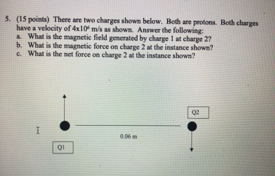 5. (15 points) There are two charges shown below. Both are protons. Both charges have a velocity of 4x106 m/s as shown. Answe