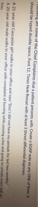 UlOWiIg are some of the Chief Complaints that a patient presents with. Create a SOAP note on any ONE of them. It should be typed double space, Font 12, Times New Roman with at least 3 (three) differential diagnoses. A 21 year old Caucasian girl walks in your office and says Doc! I did not have my periods for last two months. A 20 year old male walks in your office with complaint of burning while passing urine and going to urinate every half an hou