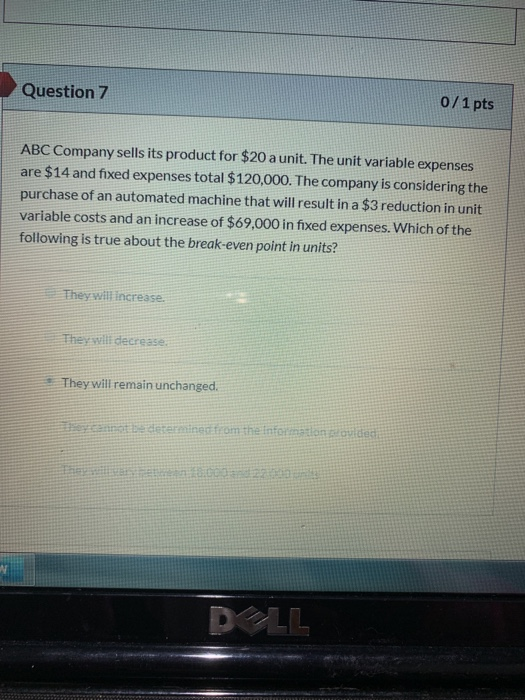 0/1pts Question 7 ABC Company sells its product for $20 a unit. The unit variable expenses are $14 and fixed expenses total $